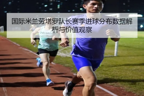 国际米兰劳塔罗队长赛季进球分布数据解析与价值观察