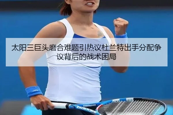 太阳三巨头磨合难题引热议杜兰特出手分配争议背后的战术困局